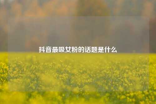 抖音最吸女粉的话题是什么