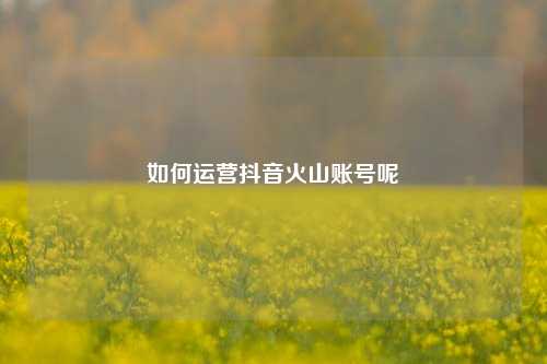 如何运营抖音火山账号呢